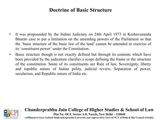Doctrine of Basic Structure
• It was propounded by the Indian Judiciary on 24th April 1973 in Keshavananda
Bharati case to put a limitation on the amending powers of the Parliament so that
the ‘basic structure of the basic law of the land’ cannot be amended in exercise of
its ‘constituent power’ under the Constitution.
• Basic structure though is not exactly defined but through its contents which have
been provided by the judicature clarifies a scope defining the frame or the structure
of the constitution. Some of its constituents are Rule of law, Sovereignty, liberty
and republic nature of Indian polity, judicial review, Separation of power,
secularism, and Republic nature of India etc.
Chanderprabhu Jain College of Higher Studies & School of Law
Plot No. OCF, Sector A-8, Narela, New Delhi – 110040
(Affiliated to Guru Gobind Singh Indraprastha University and Approved by Govt of NCT of Delhi & Bar Council of India)
 
