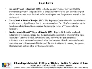 Case Laws
• Sankari Prasad judgement 1951: Initially judiciary was of the view that the
amendment power of the parliament is unrestricted because it can amend any part
of the constitution, even the Article-368 which provides the power to amend to the
parliament
• Golak Nath V State of Punjab 1967: The Supreme Court adopted a new vision to
see the powers of parliament that it cannot amend the Part III of the constitution i.e
Fundamental rights and thus awarded fundamental rights a “Transcendental
Position”.
• Keshavanada Bharti V State of Kerala 1973: It gave birth to the landmark
judgement which pronounced that the parliaments cannot alter or disturb the basic
structure of the constitution. It was held that, however, the parliament has
unfettered power to amend the constitution but it cannot disturb or emasculate the
basic structure or fundamental features of the constitution as it has only the power
of amendment and not of re-writing constitution.
Chanderprabhu Jain College of Higher Studies & School of Law
Plot No. OCF, Sector A-8, Narela, New Delhi – 110040
(Affiliated to Guru Gobind Singh Indraprastha University and Approved by Govt of NCT of Delhi & Bar Council of India)
 