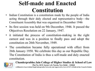 Self-made and Enacted
Constitution
• Indian Constitution is a constitution made by the people of India
acting through their duly elected and representative body—the
Constituent Assembly that was organised in December 1946
• Its first session was held on 9th December, 1946. It passed the
Objectives Resolution on 22 January, 1947.
• it initiated the process of constitution-making in the right
earnest and was in a position to finally pass and adopt the
constitution on 26th November, 1949.
• The constitution became fully operational with effect from
26th January 1950. We celebrate this day as our Republic Day.
The Constitution of India is thus a self-made and duly enacted
constitution.
Chanderprabhu Jain College of Higher Studies & School of Law
Plot No. OCF, Sector A-8, Narela, New Delhi – 110040
(Affiliated to Guru Gobind Singh Indraprastha University and Approved by Govt of NCT of Delhi & Bar Council of India)
 