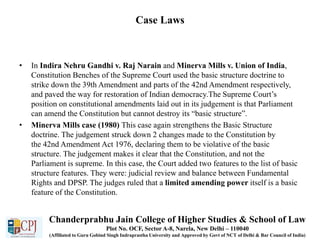 Case Laws
• In Indira Nehru Gandhi v. Raj Narain and Minerva Mills v. Union of India,
Constitution Benches of the Supreme Court used the basic structure doctrine to
strike down the 39th Amendment and parts of the 42nd Amendment respectively,
and paved the way for restoration of Indian democracy.The Supreme Court’s
position on constitutional amendments laid out in its judgement is that Parliament
can amend the Constitution but cannot destroy its “basic structure”.
• Minerva Mills case (1980) This case again strengthens the Basic Structure
doctrine. The judgement struck down 2 changes made to the Constitution by
the 42nd Amendment Act 1976, declaring them to be violative of the basic
structure. The judgement makes it clear that the Constitution, and not the
Parliament is supreme. In this case, the Court added two features to the list of basic
structure features. They were: judicial review and balance between Fundamental
Rights and DPSP. The judges ruled that a limited amending power itself is a basic
feature of the Constitution.
Chanderprabhu Jain College of Higher Studies & School of Law
Plot No. OCF, Sector A-8, Narela, New Delhi – 110040
(Affiliated to Guru Gobind Singh Indraprastha University and Approved by Govt of NCT of Delhi & Bar Council of India)
 
