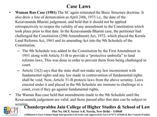 Case Laws
• Waman Rao Case (1981) The SC again reiterated the Basic Structure doctrine. It
also drew a line of demarcation as April 24th, 1973 i.e., the date of the
Kesavananda Bharati judgement, and held that it should not be applied
retrospectively to reopen the validity of any amendment to the Constitution which
took place prior to that date. In the Kesavananda Bharati case, the petitioner had
challenged the Constitution (29th Amendment) Act, 1972, which placed the Kerala
Land Reforms Act, 1963 and its amending Act into the 9th Schedule of the
Constitution.
– The 9th Schedule was added to the Constitution by the First Amendment in
1951 along with Article 31-B to provide a “protective umbrella” to land
reforms laws. This was done in order to prevent them from being challenged in
court.
– Article 13(2) says that the state shall not make any law inconsistent with
fundamental rights and any law made in contravention of fundamental rights
shall be void. Now, Article 31-B protects laws from the above scrutiny. Laws
enacted under it and placed in the 9th Schedule are immune to challenge in a
court, even if they go against fundamental rights.
• The Waman Rao case held that amendments made to the 9th Schedule until the
Kesavananda judgement are valid, and those passed after that date can be subject to
scrutiny.
Chanderprabhu Jain College of Higher Studies & School of Law
Plot No. OCF, Sector A-8, Narela, New Delhi – 110040
(Affiliated to Guru Gobind Singh Indraprastha University and Approved by Govt of NCT of Delhi & Bar Council of India)
 