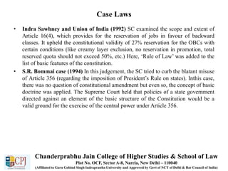 Case Laws
• Indra Sawhney and Union of India (1992) SC examined the scope and extent of
Article 16(4), which provides for the reservation of jobs in favour of backward
classes. It upheld the constitutional validity of 27% reservation for the OBCs with
certain conditions (like creamy layer exclusion, no reservation in promotion, total
reserved quota should not exceed 50%, etc.) Here, ‘Rule of Law’ was added to the
list of basic features of the constitution.
• S.R. Bommai case (1994) In this judgement, the SC tried to curb the blatant misuse
of Article 356 (regarding the imposition of President’s Rule on states). Inthis case,
there was no question of constitutional amendment but even so, the concept of basic
doctrine was applied. The Supreme Court held that policies of a state government
directed against an element of the basic structure of the Constitution would be a
valid ground for the exercise of the central power under Article 356.
Chanderprabhu Jain College of Higher Studies & School of Law
Plot No. OCF, Sector A-8, Narela, New Delhi – 110040
(Affiliated to Guru Gobind Singh Indraprastha University and Approved by Govt of NCT of Delhi & Bar Council of India)
 