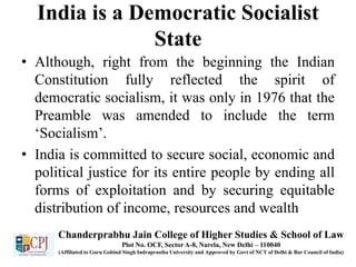 India is a Democratic Socialist
State
• Although, right from the beginning the Indian
Constitution fully reflected the spirit of
democratic socialism, it was only in 1976 that the
Preamble was amended to include the term
‘Socialism’.
• India is committed to secure social, economic and
political justice for its entire people by ending all
forms of exploitation and by securing equitable
distribution of income, resources and wealth
Chanderprabhu Jain College of Higher Studies & School of Law
Plot No. OCF, Sector A-8, Narela, New Delhi – 110040
(Affiliated to Guru Gobind Singh Indraprastha University and Approved by Govt of NCT of Delhi & Bar Council of India)
 
