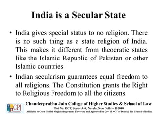 India is a Secular State
• India gives special status to no religion. There
is no such thing as a state religion of India.
This makes it different from theocratic states
like the Islamic Republic of Pakistan or other
Islamic countries
• Indian secularism guarantees equal freedom to
all religions. The Constitution grants the Right
to Religious Freedom to all the citizens
Chanderprabhu Jain College of Higher Studies & School of Law
Plot No. OCF, Sector A-8, Narela, New Delhi – 110040
(Affiliated to Guru Gobind Singh Indraprastha University and Approved by Govt of NCT of Delhi & Bar Council of India)
 