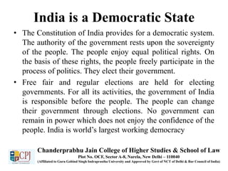India is a Democratic State
• The Constitution of India provides for a democratic system.
The authority of the government rests upon the sovereignty
of the people. The people enjoy equal political rights. On
the basis of these rights, the people freely participate in the
process of politics. They elect their government.
• Free fair and regular elections are held for electing
governments. For all its activities, the government of India
is responsible before the people. The people can change
their government through elections. No government can
remain in power which does not enjoy the confidence of the
people. India is world’s largest working democracy
Chanderprabhu Jain College of Higher Studies & School of Law
Plot No. OCF, Sector A-8, Narela, New Delhi – 110040
(Affiliated to Guru Gobind Singh Indraprastha University and Approved by Govt of NCT of Delhi & Bar Council of India)
 
