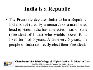 India is a Republic
• The Preamble declares India to be a Republic.
India is not ruled by a monarch or a nominated
head of state. India has an elected head of state
(President of India) who wields power for a
fixed term of 5 years. After every 5 years, the
people of India indirectly elect their President.
Chanderprabhu Jain College of Higher Studies & School of Law
Plot No. OCF, Sector A-8, Narela, New Delhi – 110040
(Affiliated to Guru Gobind Singh Indraprastha University and Approved by Govt of NCT of Delhi & Bar Council of India)
 