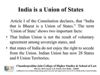 India is a Union of States
Article I of the Constitution declares, that “India
that is Bharat is a Union of States.” The term
‘Union of State’ shows two important facts:
• That Indian Union is not the result of voluntary
agreement among sovereign states, and
• that states of India do not enjoy the right to secede
from the Union. Indian Union has now 28 States
and 8 Union Territories.
Chanderprabhu Jain College of Higher Studies & School of Law
Plot No. OCF, Sector A-8, Narela, New Delhi – 110040
(Affiliated to Guru Gobind Singh Indraprastha University and Approved by Govt of NCT of Delhi & Bar Council of India)
 