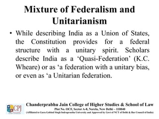 Mixture of Federalism and
Unitarianism
• While describing India as a Union of States,
the Constitution provides for a federal
structure with a unitary spirit. Scholars
describe India as a ‘Quasi-Federation’ (K.C.
Wheare) or as ‘a federation with a unitary bias,
or even as ‘a Unitarian federation.
Chanderprabhu Jain College of Higher Studies & School of Law
Plot No. OCF, Sector A-8, Narela, New Delhi – 110040
(Affiliated to Guru Gobind Singh Indraprastha University and Approved by Govt of NCT of Delhi & Bar Council of India)
 
