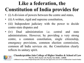 Like a federation, the
Constitution of India provides for
• (i) A division of powers between the centre and states,
• (ii) A written, rigid and supreme constitution,
• (iii) Independent judiciary with the power to decide
centre-state disputes and
• (iv) Dual administration i.e. central and state
administrations. However, by providing a very strong
centre, a common constitution, single citizenship,
emergency provisions, common election commission,
common all India services etc. the Constitution clearly
reflects its unitary spirit.
Chanderprabhu Jain College of Higher Studies & School of Law
Plot No. OCF, Sector A-8, Narela, New Delhi – 110040
(Affiliated to Guru Gobind Singh Indraprastha University and Approved by Govt of NCT of Delhi & Bar Council of India)
 