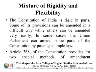 Mixture of Rigidity and
Flexibility
• The Constitution of India is rigid in parts.
Some of its provisions can be amended in a
difficult way while others can be amended
very easily. In some cases, the Union
Parliament can amend some parts of the
Constitution by passing a simple law.
• Article 368, of the Constitution provides for
two special methods of amendment
Chanderprabhu Jain College of Higher Studies & School of Law
Plot No. OCF, Sector A-8, Narela, New Delhi – 110040
(Affiliated to Guru Gobind Singh Indraprastha University and Approved by Govt of NCT of Delhi & Bar Council of India)
 