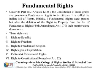 Fundamental Rights
• Under its Part IIIC Articles 12-35), the Constitution of India grants
and guarantees Fundamental Rights to its citizens. It is called the
Indian Bill of Rights. Initially, 7 Fundamental Rights were granted
but after the deletion of the Right to Property from the list of
Fundamental Rights (44th Amendment Act 1979) their number came
down to six.
• Those rights are :
I. Right to Equality
II. Right to Freedom
III. Right to Freedom of Religion
IV. Right against Exploitation
V. Cultural & Educational Rights
VI. Right to Constitutional Remedies (Art. 32)
Chanderprabhu Jain College of Higher Studies & School of Law
Plot No. OCF, Sector A-8, Narela, New Delhi – 110040
(Affiliated to Guru Gobind Singh Indraprastha University and Approved by Govt of NCT of Delhi & Bar Council of India)
 
