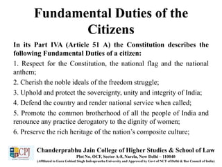 Fundamental Duties of the
Citizens
In its Part IVA (Article 51 A) the Constitution describes the
following Fundamental Duties of a citizen:
1. Respect for the Constitution, the national flag and the national
anthem;
2. Cherish the noble ideals of the freedom struggle;
3. Uphold and protect the sovereignty, unity and integrity of India;
4. Defend the country and render national service when called;
5. Promote the common brotherhood of all the people of India and
renounce any practice derogatory to the dignity of women;
6. Preserve the rich heritage of the nation’s composite culture;
Chanderprabhu Jain College of Higher Studies & School of Law
Plot No. OCF, Sector A-8, Narela, New Delhi – 110040
(Affiliated to Guru Gobind Singh Indraprastha University and Approved by Govt of NCT of Delhi & Bar Council of India)
 