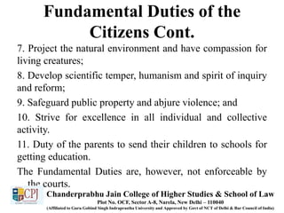 Fundamental Duties of the
Citizens Cont.
7. Project the natural environment and have compassion for
living creatures;
8. Develop scientific temper, humanism and spirit of inquiry
and reform;
9. Safeguard public property and abjure violence; and
10. Strive for excellence in all individual and collective
activity.
11. Duty of the parents to send their children to schools for
getting education.
The Fundamental Duties are, however, not enforceable by
the courts.
Chanderprabhu Jain College of Higher Studies & School of Law
Plot No. OCF, Sector A-8, Narela, New Delhi – 110040
(Affiliated to Guru Gobind Singh Indraprastha University and Approved by Govt of NCT of Delhi & Bar Council of India)
 