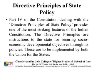 Directive Principles of State
Policy
• Part IV of the Constitution dealing with the
‘Directive Principles of State Policy’ provides
one of the most striking features of the Indian
Constitution. The Directive Principles are
instructions to the state for securing socio-
economic developmental objectives through its
policies. These are to be implemented by both
the Union for the States.
Chanderprabhu Jain College of Higher Studies & School of Law
Plot No. OCF, Sector A-8, Narela, New Delhi – 110040
(Affiliated to Guru Gobind Singh Indraprastha University and Approved by Govt of NCT of Delhi & Bar Council of India)
 