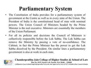 Parliamentary System
• The Constitution of India provides for a parliamentary system of
government at the Centre as well as in every state of the Union. The
President of India is the constitutional head of state with nominal
powers. The Union Council of Ministers headed by the Prime
Minister is the real executive. Ministers are essentially the members
of the Union Parliament.
• For all its policies and decisions the Council of Ministers is
collectively responsible before the Lok Sabha. The Lok Sabha can
remove the Ministry by passing a vote of no-confidence. The
Cabinet, in fact the Prime Minister has the power to get the Lok
Sabha dissolved by the President. On similar lines a parliamentary
government is also at work in each state.
Chanderprabhu Jain College of Higher Studies & School of Law
Plot No. OCF, Sector A-8, Narela, New Delhi – 110040
(Affiliated to Guru Gobind Singh Indraprastha University and Approved by Govt of NCT of Delhi & Bar Council of India)
 