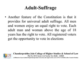 Adult-Suffrage
• Another feature of the Constitution is that it
provides for universal adult suffrage. All men
and women enjoy an equal right to vote. Each
adult man and woman above the age of 18
years has the right to vote. All registered voters
get the opportunity to vote in elections
Chanderprabhu Jain College of Higher Studies & School of Law
Plot No. OCF, Sector A-8, Narela, New Delhi – 110040
(Affiliated to Guru Gobind Singh Indraprastha University and Approved by Govt of NCT of Delhi & Bar Council of India)
 