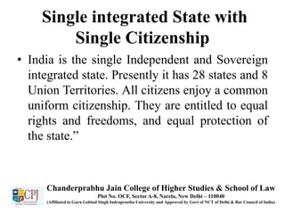 Single integrated State with
Single Citizenship
• India is the single Independent and Sovereign
integrated state. Presently it has 28 states and 8
Union Territories. All citizens enjoy a common
uniform citizenship. They are entitled to equal
rights and freedoms, and equal protection of
the state.”
Chanderprabhu Jain College of Higher Studies & School of Law
Plot No. OCF, Sector A-8, Narela, New Delhi – 110040
(Affiliated to Guru Gobind Singh Indraprastha University and Approved by Govt of NCT of Delhi & Bar Council of India)
 
