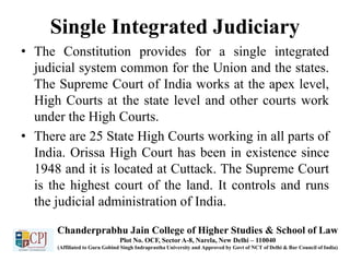 Single Integrated Judiciary
• The Constitution provides for a single integrated
judicial system common for the Union and the states.
The Supreme Court of India works at the apex level,
High Courts at the state level and other courts work
under the High Courts.
• There are 25 State High Courts working in all parts of
India. Orissa High Court has been in existence since
1948 and it is located at Cuttack. The Supreme Court
is the highest court of the land. It controls and runs
the judicial administration of India.
Chanderprabhu Jain College of Higher Studies & School of Law
Plot No. OCF, Sector A-8, Narela, New Delhi – 110040
(Affiliated to Guru Gobind Singh Indraprastha University and Approved by Govt of NCT of Delhi & Bar Council of India)
 