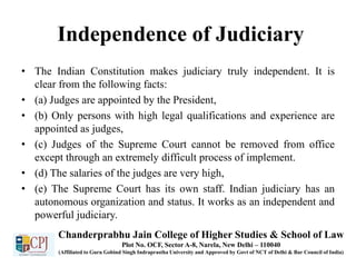 Independence of Judiciary
• The Indian Constitution makes judiciary truly independent. It is
clear from the following facts:
• (a) Judges are appointed by the President,
• (b) Only persons with high legal qualifications and experience are
appointed as judges,
• (c) Judges of the Supreme Court cannot be removed from office
except through an extremely difficult process of implement.
• (d) The salaries of the judges are very high,
• (e) The Supreme Court has its own staff. Indian judiciary has an
autonomous organization and status. It works as an independent and
powerful judiciary.
Chanderprabhu Jain College of Higher Studies & School of Law
Plot No. OCF, Sector A-8, Narela, New Delhi – 110040
(Affiliated to Guru Gobind Singh Indraprastha University and Approved by Govt of NCT of Delhi & Bar Council of India)
 