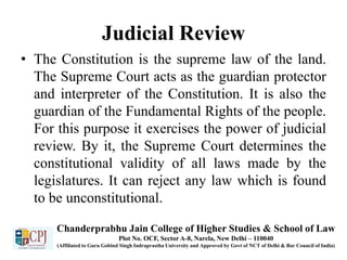 Judicial Review
• The Constitution is the supreme law of the land.
The Supreme Court acts as the guardian protector
and interpreter of the Constitution. It is also the
guardian of the Fundamental Rights of the people.
For this purpose it exercises the power of judicial
review. By it, the Supreme Court determines the
constitutional validity of all laws made by the
legislatures. It can reject any law which is found
to be unconstitutional.
Chanderprabhu Jain College of Higher Studies & School of Law
Plot No. OCF, Sector A-8, Narela, New Delhi – 110040
(Affiliated to Guru Gobind Singh Indraprastha University and Approved by Govt of NCT of Delhi & Bar Council of India)
 