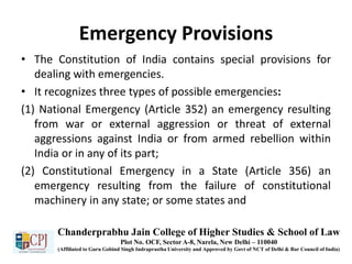 Emergency Provisions
• The Constitution of India contains special provisions for
dealing with emergencies.
• It recognizes three types of possible emergencies:
(1) National Emergency (Article 352) an emergency resulting
from war or external aggression or threat of external
aggressions against India or from armed rebellion within
India or in any of its part;
(2) Constitutional Emergency in a State (Article 356) an
emergency resulting from the failure of constitutional
machinery in any state; or some states and
Chanderprabhu Jain College of Higher Studies & School of Law
Plot No. OCF, Sector A-8, Narela, New Delhi – 110040
(Affiliated to Guru Gobind Singh Indraprastha University and Approved by Govt of NCT of Delhi & Bar Council of India)
 