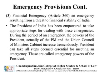 Emergency Provisions Cont.
(3) Financial Emergency (Article 360) an emergency
resulting from a threat to financial stability of India.
• The President of India has been empowered to take
appropriate steps for dealing with these emergencies.
During the period of an emergency, the powers of the
President, actually of the PM and the Union Council
of Ministers Cabinet increase tremendously. President
can take all steps deemed essential for meeting an
emergency. These are called emergency powers of the
President.
Chanderprabhu Jain College of Higher Studies & School of Law
Plot No. OCF, Sector A-8, Narela, New Delhi – 110040
(Affiliated to Guru Gobind Singh Indraprastha University and Approved by Govt of NCT of Delhi & Bar Council of India)
 
