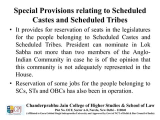 Special Provisions relating to Scheduled
Castes and Scheduled Tribes
• It provides for reservation of seats in the legislatures
for the people belonging to Scheduled Castes and
Scheduled Tribes. President can nominate in Lok
Sabha not more than two members of the Anglo-
Indian Community in case he is of the opinion that
this community is not adequately represented in the
House.
• Reservation of some jobs for the people belonging to
SCs, STs and OBCs has also been in operation.
Chanderprabhu Jain College of Higher Studies & School of Law
Plot No. OCF, Sector A-8, Narela, New Delhi – 110040
(Affiliated to Guru Gobind Singh Indraprastha University and Approved by Govt of NCT of Delhi & Bar Council of India)
 
