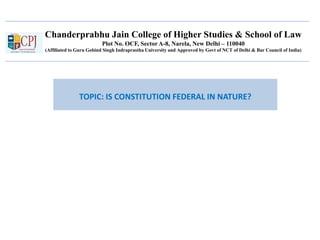 Chanderprabhu Jain College of Higher Studies & School of Law
Plot No. OCF, Sector A-8, Narela, New Delhi – 110040
(Affiliated to Guru Gobind Singh Indraprastha University and Approved by Govt of NCT of Delhi & Bar Council of India)
TOPIC: IS CONSTITUTION FEDERAL IN NATURE?
 