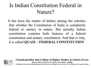 Is Indian Constitution Federal in
Nature?
It has been the matter of debate among the scholars
that whether the Constitution of India is completely
federal or unitary in nature. But actually Indian
constitution contains both features of a federal
constitution and unitary constitution. And that is why,
it is called QUASI – FEDERAL CONSTITUTION
Chanderprabhu Jain College of Higher Studies & School of Law
Plot No. OCF, Sector A-8, Narela, New Delhi – 110040
(Affiliated to Guru Gobind Singh Indraprastha University and Approved by Govt of NCT of Delhi & Bar Council of India)
 