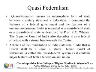 Quasi Federalism
• Quasi-federalism means an intermediate form of state
between a unitary state and a federation. It combines the
features of a federal government and the features of a
unitary government. India is regarded as a semi-federal state
or a quasi-federal state as described by Prof. K.C. Wheare.
The Supreme Court of India also describes it as a federal
structure with a strong bias towards the Centre.
• Article 1 of the Constitution of India states that ‘India that is
Bharat shall be a union of states’. Indian model of
federalism is called the quasi-federal system as it contains
major features of both a federation and union.
Chanderprabhu Jain College of Higher Studies & School of Law
Plot No. OCF, Sector A-8, Narela, New Delhi – 110040
(Affiliated to Guru Gobind Singh Indraprastha University and Approved by Govt of NCT of Delhi & Bar Council of India)
 
