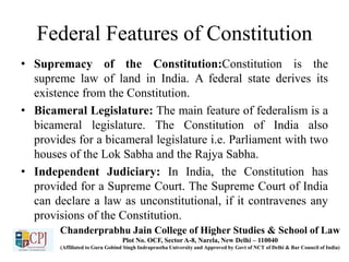 Federal Features of Constitution
• Supremacy of the Constitution:Constitution is the
supreme law of land in India. A federal state derives its
existence from the Constitution.
• Bicameral Legislature: The main feature of federalism is a
bicameral legislature. The Constitution of India also
provides for a bicameral legislature i.e. Parliament with two
houses of the Lok Sabha and the Rajya Sabha.
• Independent Judiciary: In India, the Constitution has
provided for a Supreme Court. The Supreme Court of India
can declare a law as unconstitutional, if it contravenes any
provisions of the Constitution.
Chanderprabhu Jain College of Higher Studies & School of Law
Plot No. OCF, Sector A-8, Narela, New Delhi – 110040
(Affiliated to Guru Gobind Singh Indraprastha University and Approved by Govt of NCT of Delhi & Bar Council of India)
 