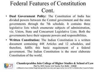Federal Features of Constitution
Cont.
• Dual Government Polity: The Constitution of India has
divided powers between the Central government and the state
governments through the 7th schedule. It contains three
legislative lists which enumerate subjects of administration,
viz. Union, State and Concurrent Legislative Lists. Both the
governments have their separate powers and responsibilities.
• Written Constitution: The Indian Constitution is a written
document containing 448 Articles and 12 schedules, and
therefore, fulfils this basic requirement of a federal
government. The Indian Constitution is the most elaborate
Constitution of the world.
Chanderprabhu Jain College of Higher Studies & School of Law
Plot No. OCF, Sector A-8, Narela, New Delhi – 110040
(Affiliated to Guru Gobind Singh Indraprastha University and Approved by Govt of NCT of Delhi & Bar Council of India)
 