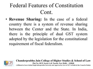 Federal Features of Constitution
Cont.
• Revenue Sharing: In the case of a federal
country there is a system of revenue sharing
between the Center and the State. In India,
there is the principle of dual GST system
adopted by the legislation for the constitutional
requirement of fiscal federalism.
Chanderprabhu Jain College of Higher Studies & School of Law
Plot No. OCF, Sector A-8, Narela, New Delhi – 110040
(Affiliated to Guru Gobind Singh Indraprastha University and Approved by Govt of NCT of Delhi & Bar Council of India)
 