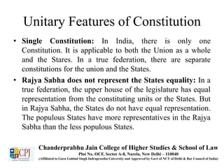 Unitary Features of Constitution
• Single Constitution: In India, there is only one
Constitution. It is applicable to both the Union as a whole
and the Stares. In a true federation, there are separate
constitutions for the union and the States.
• Rajya Sabha does not represent the States equality: In a
true federation, the upper house of the legislature has equal
representation from the constituting units or the States. But
in Rajya Sabha, the States do not have equal representation.
The populous States have more representatives in the Rajya
Sabha than the less populous States.
Chanderprabhu Jain College of Higher Studies & School of Law
Plot No. OCF, Sector A-8, Narela, New Delhi – 110040
(Affiliated to Guru Gobind Singh Indraprastha University and Approved by Govt of NCT of Delhi & Bar Council of India)
 