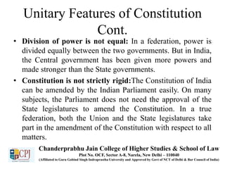 Unitary Features of Constitution
Cont.
• Division of power is not equal: In a federation, power is
divided equally between the two governments. But in India,
the Central government has been given more powers and
made stronger than the State governments.
• Constitution is not strictly rigid:The Constitution of India
can be amended by the Indian Parliament easily. On many
subjects, the Parliament does not need the approval of the
State legislatures to amend the Constitution. In a true
federation, both the Union and the State legislatures take
part in the amendment of the Constitution with respect to all
matters.
Chanderprabhu Jain College of Higher Studies & School of Law
Plot No. OCF, Sector A-8, Narela, New Delhi – 110040
(Affiliated to Guru Gobind Singh Indraprastha University and Approved by Govt of NCT of Delhi & Bar Council of India)
 