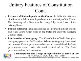 Unitary Features of Constitution
Cont.
• Existence of States depends on the Centre: In India, the existence
of a State or a federal unit depends upon the authority of the Centre.
The boundary of a State can be changed by created out of the
existing States.
• Unified judiciary: India has a unified or integrated judicial system.
The High Courts which work in the States are under the Supreme
Court of India.
• Proclamation of emergency: The Constitution of India has given
emergency powers to the President. When an emergency is declared,
the Union or Central governments become all powerful and the State
governments come under the total control of it. The State
governments lose their autonomy
Chanderprabhu Jain College of Higher Studies & School of Law
Plot No. OCF, Sector A-8, Narela, New Delhi – 110040
(Affiliated to Guru Gobind Singh Indraprastha University and Approved by Govt of NCT of Delhi & Bar Council of India)
 