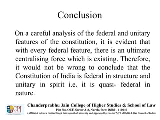 Conclusion
On a careful analysis of the federal and unitary
features of the constitution, it is evident that
with every federal feature, there is an ultimate
centralising force which is existing. Therefore,
it would not be wrong to conclude that the
Constitution of India is federal in structure and
unitary in spirit i.e. it is quasi- federal in
nature.
Chanderprabhu Jain College of Higher Studies & School of Law
Plot No. OCF, Sector A-8, Narela, New Delhi – 110040
(Affiliated to Guru Gobind Singh Indraprastha University and Approved by Govt of NCT of Delhi & Bar Council of India)
 