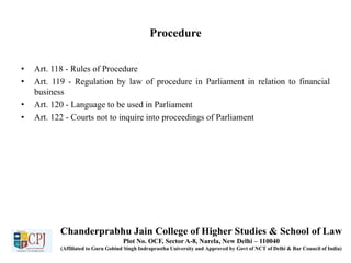 Procedure
• Art. 118 - Rules of Procedure
• Art. 119 - Regulation by law of procedure in Parliament in relation to financial
business
• Art. 120 - Language to be used in Parliament
• Art. 122 - Courts not to inquire into proceedings of Parliament
Chanderprabhu Jain College of Higher Studies & School of Law
Plot No. OCF, Sector A-8, Narela, New Delhi – 110040
(Affiliated to Guru Gobind Singh Indraprastha University and Approved by Govt of NCT of Delhi & Bar Council of India)
 