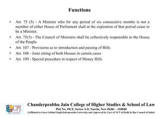Functions
• Art. 75 (5) - A Minister who for any period of six consecutive months is not a
member of either House of Parliament shall at the expiration of that period cease to
be a Minister.
• Art. 75(3) - The Council of Ministers shall be collectively responsible to the House
of the People.
• Art. 107 - Provisions as to introduction and passing of Bills
• Art. 108 - Joint sitting of both Houses in certain cases
• Art. 109 - Special procedure in respect of Money Bills
Chanderprabhu Jain College of Higher Studies & School of Law
Plot No. OCF, Sector A-8, Narela, New Delhi – 110040
(Affiliated to Guru Gobind Singh Indraprastha University and Approved by Govt of NCT of Delhi & Bar Council of India)
 