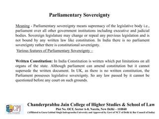 Parliamentary Sovereignty
Meaning - Parliamentary sovereignty means supremacy of the legislative body i.e.,
parliament over all other government institutions including executive and judicial
bodies. Sovereign legislature may change or repeal any previous legislation and is
not bound by any written law like constitution. In India there is no parliament
sovereignty rather there is constitutional sovereignty.
Various features of Parliamentary Sovereignty –
Written Constitution: In India Constitution is written which put limitations on all
organs of the state. Although parliament can amend constitution but it cannot
supersede the written document. In UK, as there is no written constitution, the
Parliament possesses legislative sovereignty. So any law passed by it cannot be
questioned before any court on such grounds.
Chanderprabhu Jain College of Higher Studies & School of Law
Plot No. OCF, Sector A-8, Narela, New Delhi – 110040
(Affiliated to Guru Gobind Singh Indraprastha University and Approved by Govt of NCT of Delhi & Bar Council of India)
 