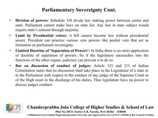 Parliamentary Sovereignty Cont.
• Division of powers: Schedule VII divide law making power between centre and
state. Parliament cannot make laws on state list. Any law in state subject would
require state’s consent through majority.
• Limit by Presidential vetoes: A bill cannot become law without presidential
assent. President can practice various veto powers like pocket veto that act as
limitation on parliament sovereignty.
• Limited Doctrine of ‘Separation of Powers’: In India there is no strict application
of doctrine of separation of powers. So if the legislature encroaches into the
functions of the other organs, judiciary can prevent it to do so.
• Bar on discussion of conduct of judges: Article 121 and 211 of Indian
Constitution states that no discussion shall take place in the Legislature of a state or
in the Parliament with respect to the conduct of any judge of the Supreme Court or
of the High court in the discharge of his duties. Thus legislature have no power to
discuss judges conduct.
Chanderprabhu Jain College of Higher Studies & School of Law
Plot No. OCF, Sector A-8, Narela, New Delhi – 110040
(Affiliated to Guru Gobind Singh Indraprastha University and Approved by Govt of NCT of Delhi & Bar Council of India)
 