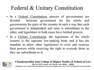 Federal & Unitary Constitution
• In a Federal Constitution, powers of governments are
divided between government for the whole and
governments for parts of the country in such a way that each
government is independent and none is subordinate to the
other, and legislature in both cases have limited powers.
• In a Unitary Constitution, the legislature of the whole
country is the supreme law-making body and it has the
mandate to allow other legislatures to exist and exercise
their powers while reserving the right to overrule them as
they are subordinate to it.
Chanderprabhu Jain College of Higher Studies & School of Law
Plot No. OCF, Sector A-8, Narela, New Delhi – 110040
(Affiliated to Guru Gobind Singh Indraprastha University and Approved by Govt of NCT of Delhi & Bar Council of India)
 