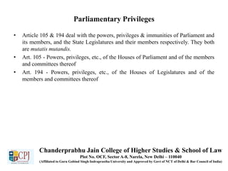 Parliamentary Privileges
• Article 105 & 194 deal with the powers, privileges & immunities of Parliament and
its members, and the State Legislatures and their members respectively. They both
are mutatis mutandis.
• Art. 105 - Powers, privileges, etc., of the Houses of Parliament and of the members
and committees thereof
• Art. 194 - Powers, privileges, etc., of the Houses of Legislatures and of the
members and committees thereof
Chanderprabhu Jain College of Higher Studies & School of Law
Plot No. OCF, Sector A-8, Narela, New Delhi – 110040
(Affiliated to Guru Gobind Singh Indraprastha University and Approved by Govt of NCT of Delhi & Bar Council of India)
 