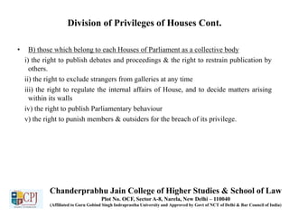 Division of Privileges of Houses Cont.
• B) those which belong to each Houses of Parliament as a collective body
i) the right to publish debates and proceedings & the right to restrain publication by
others.
ii) the right to exclude strangers from galleries at any time
iii) the right to regulate the internal affairs of House, and to decide matters arising
within its walls
iv) the right to publish Parliamentary behaviour
v) the right to punish members & outsiders for the breach of its privilege.
Chanderprabhu Jain College of Higher Studies & School of Law
Plot No. OCF, Sector A-8, Narela, New Delhi – 110040
(Affiliated to Guru Gobind Singh Indraprastha University and Approved by Govt of NCT of Delhi & Bar Council of India)
 