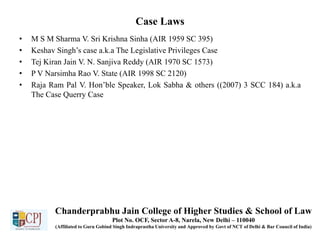 Case Laws
• M S M Sharma V. Sri Krishna Sinha (AIR 1959 SC 395)
• Keshav Singh’s case a.k.a The Legislative Privileges Case
• Tej Kiran Jain V. N. Sanjiva Reddy (AIR 1970 SC 1573)
• P V Narsimha Rao V. State (AIR 1998 SC 2120)
• Raja Ram Pal V. Hon’ble Speaker, Lok Sabha & others ((2007) 3 SCC 184) a.k.a
The Case Querry Case
Chanderprabhu Jain College of Higher Studies & School of Law
Plot No. OCF, Sector A-8, Narela, New Delhi – 110040
(Affiliated to Guru Gobind Singh Indraprastha University and Approved by Govt of NCT of Delhi & Bar Council of India)
 