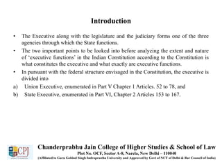 Introduction
• The Executive along with the legislature and the judiciary forms one of the three
agencies through which the State functions.
• The two important points to be looked into before analyzing the extent and nature
of ‘executive functions’ in the Indian Constitution according to the Constitution is
what constitutes the executive and what exactly are executive functions.
• In pursuant with the federal structure envisaged in the Constitution, the executive is
divided into
a) Union Executive, enumerated in Part V Chapter 1 Articles. 52 to 78, and
b) State Executive, enumerated in Part VI, Chapter 2 Articles 153 to 167.
Chanderprabhu Jain College of Higher Studies & School of Law
Plot No. OCF, Sector A-8, Narela, New Delhi – 110040
(Affiliated to Guru Gobind Singh Indraprastha University and Approved by Govt of NCT of Delhi & Bar Council of India)
 