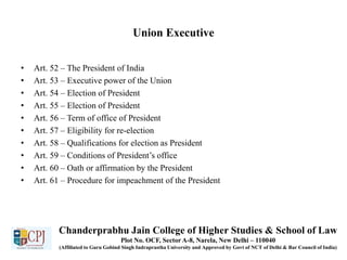 Union Executive
• Art. 52 – The President of India
• Art. 53 – Executive power of the Union
• Art. 54 – Election of President
• Art. 55 – Election of President
• Art. 56 – Term of office of President
• Art. 57 – Eligibility for re-election
• Art. 58 – Qualifications for election as President
• Art. 59 – Conditions of President’s office
• Art. 60 – Oath or affirmation by the President
• Art. 61 – Procedure for impeachment of the President
Chanderprabhu Jain College of Higher Studies & School of Law
Plot No. OCF, Sector A-8, Narela, New Delhi – 110040
(Affiliated to Guru Gobind Singh Indraprastha University and Approved by Govt of NCT of Delhi & Bar Council of India)
 