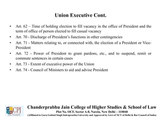Union Executive Cont.
• Art. 62 – Time of holding election to fill vacancy in the office of President and the
term of office of person elected to fill casual vacancy
• Art. 70 - Discharge of President’s functions in other contingencies
• Art. 71 - Matters relating to, or connected with, the election of a President or Vice-
President
• Art. 72 - Power of President to grant pardons, etc., and to suspend, remit or
commute sentences in certain cases
• Art. 73 - Extent of executive power of the Union
• Art. 74 - Council of Ministers to aid and advise President
Chanderprabhu Jain College of Higher Studies & School of Law
Plot No. OCF, Sector A-8, Narela, New Delhi – 110040
(Affiliated to Guru Gobind Singh Indraprastha University and Approved by Govt of NCT of Delhi & Bar Council of India)
 