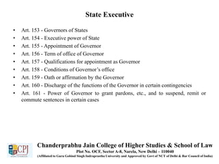 State Executive
• Art. 153 - Governors of States
• Art. 154 - Executive power of State
• Art. 155 - Appointment of Governor
• Art. 156 - Term of office of Governor
• Art. 157 - Qualifications for appointment as Governor
• Art. 158 - Conditions of Governor’s office
• Art. 159 - Oath or affirmation by the Governor
• Art. 160 - Discharge of the functions of the Governor in certain contingencies
• Art. 161 - Power of Governor to grant pardons, etc., and to suspend, remit or
commute sentences in certain cases
Chanderprabhu Jain College of Higher Studies & School of Law
Plot No. OCF, Sector A-8, Narela, New Delhi – 110040
(Affiliated to Guru Gobind Singh Indraprastha University and Approved by Govt of NCT of Delhi & Bar Council of India)
 