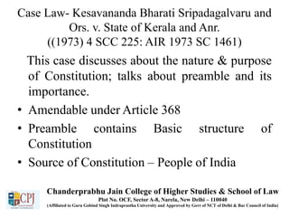 Case Law- Kesavananda Bharati Sripadagalvaru and
Ors. v. State of Kerala and Anr.
((1973) 4 SCC 225: AIR 1973 SC 1461)
This case discusses about the nature & purpose
of Constitution; talks about preamble and its
importance.
• Amendable under Article 368
• Preamble contains Basic structure of
Constitution
• Source of Constitution – People of India
Chanderprabhu Jain College of Higher Studies & School of Law
Plot No. OCF, Sector A-8, Narela, New Delhi – 110040
(Affiliated to Guru Gobind Singh Indraprastha University and Approved by Govt of NCT of Delhi & Bar Council of India)
 